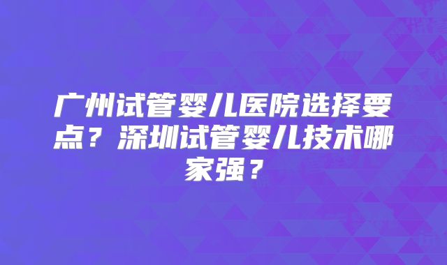 广州试管婴儿医院选择要点？深圳试管婴儿技术哪家强？