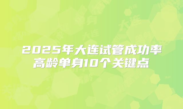 2025年大连试管成功率高龄单身10个关键点