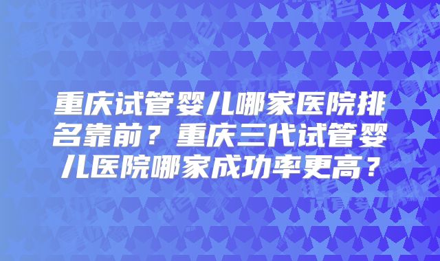 重庆试管婴儿哪家医院排名靠前？重庆三代试管婴儿医院哪家成功率更高？