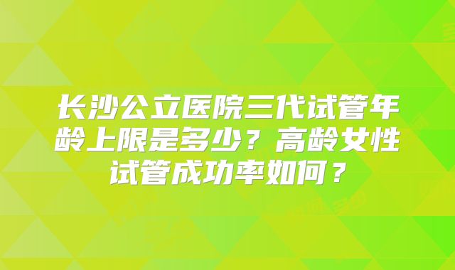 长沙公立医院三代试管年龄上限是多少?高龄女性试管成功率如何?
