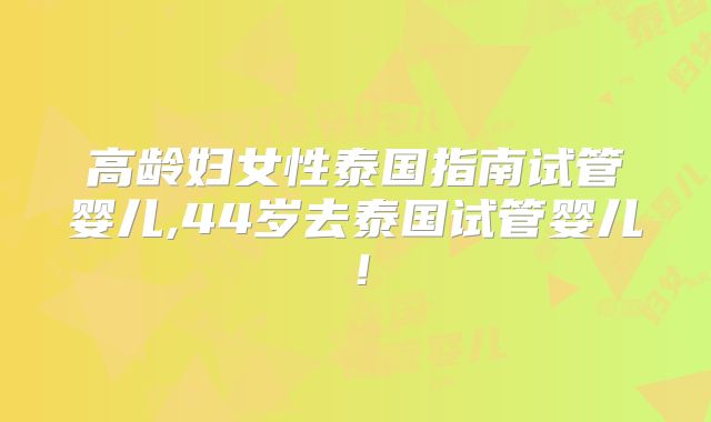 高龄妇女性泰国指南试管婴儿,44岁去泰国试管婴儿！