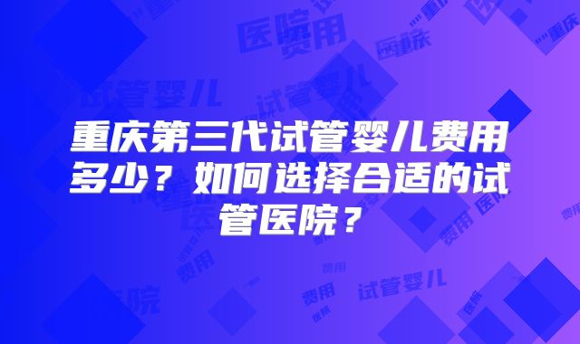 重庆第三代试管婴儿费用多少?如何选择合适的试管医院?
