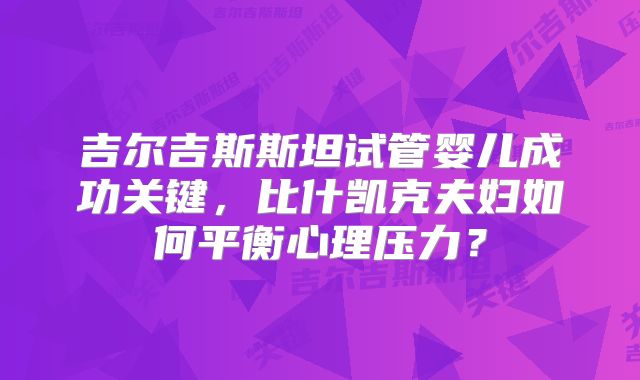 吉尔吉斯斯坦试管婴儿成功关键，比什凯克夫妇如何平衡心理压力？