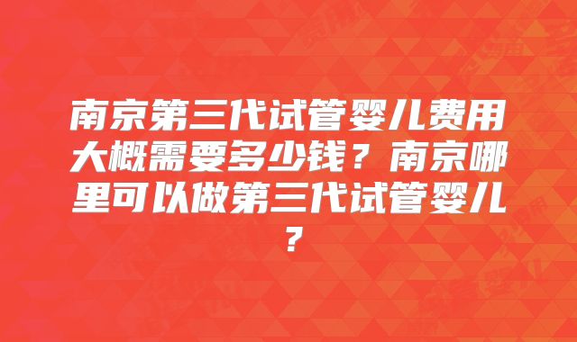 南京第三代试管婴儿费用大概需要多少钱?南京哪里可以做第三代试管婴儿?