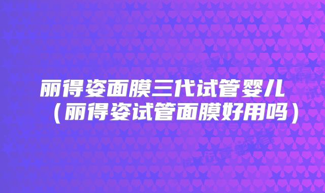 丽得姿面膜三代试管婴儿（丽得姿试管面膜好用吗）