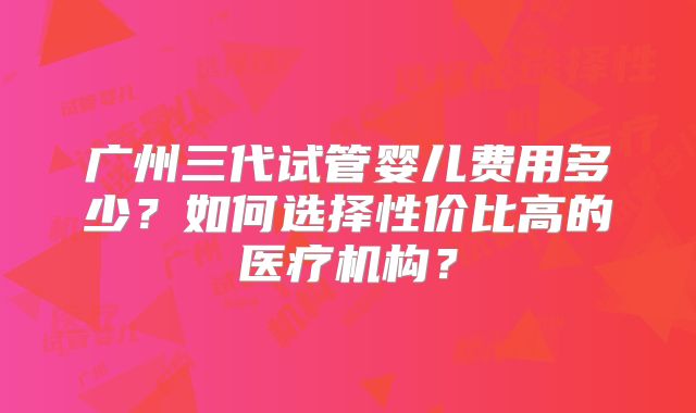 广州三代试管婴儿费用多少？如何选择性价比高的医疗机构？