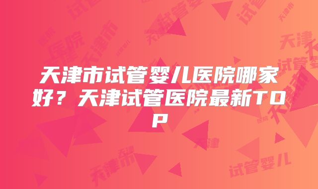 天津市试管婴儿医院哪家好?天津试管医院最新TOP