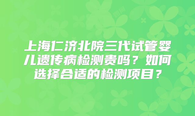 上海仁济北院三代试管婴儿遗传病检测贵吗?如何选择合适的检测项目?