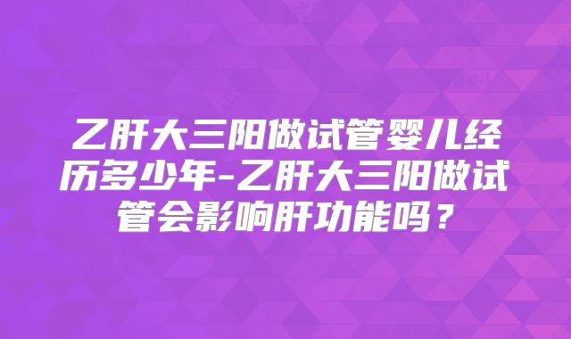 乙肝大三阳做试管婴儿经历多少年-乙肝大三阳做试管会影响肝功能吗?