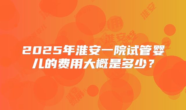 2025年淮安一院试管婴儿的费用大概是多少?