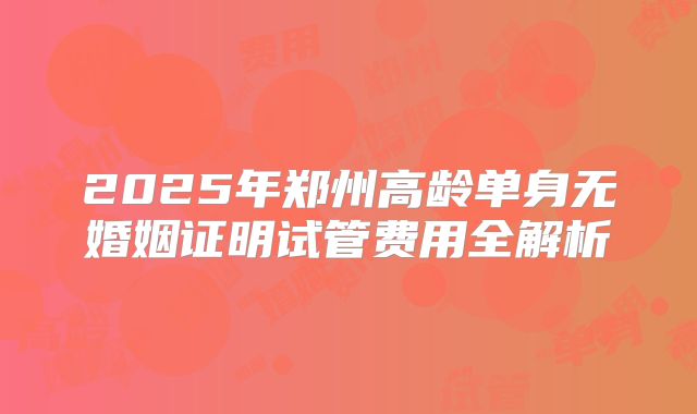 2025年郑州高龄单身无婚姻证明试管费用全解析