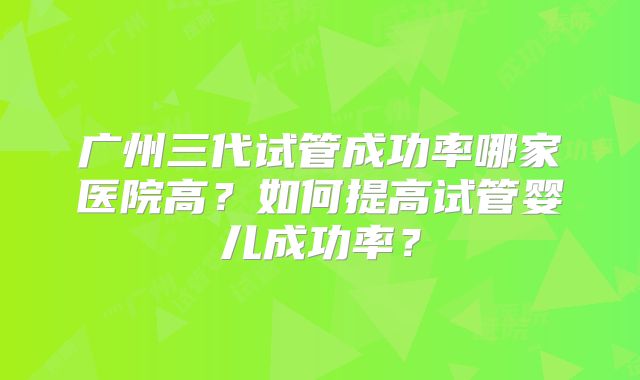 广州三代试管成功率哪家医院高？如何提高试管婴儿成功率？