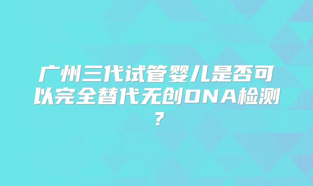 广州三代试管婴儿是否可以完全替代无创DNA检测？