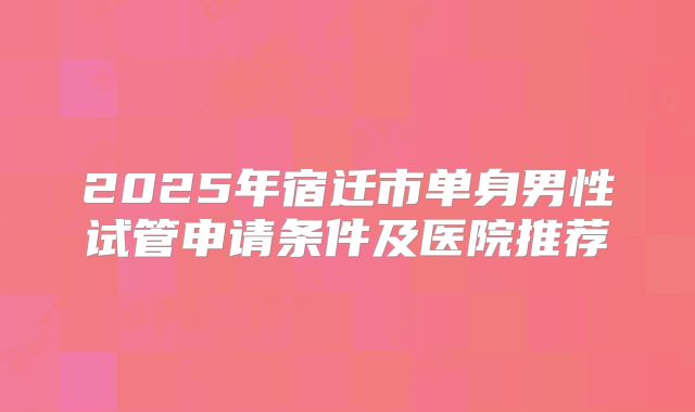 2025年宿迁市单身男性试管申请条件及医院推荐