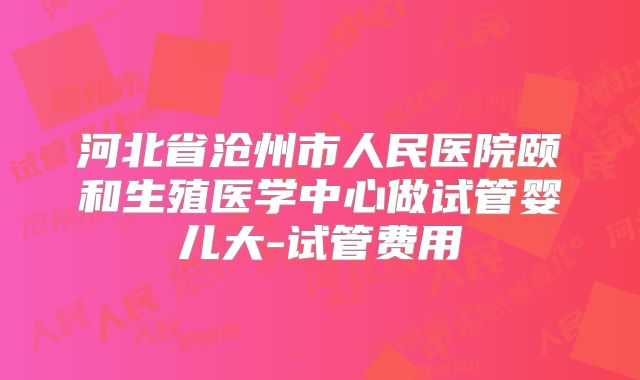 河北省沧州市人民医院颐和生殖医学中心做试管婴儿大-试管费用