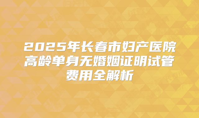 2025年长春市妇产医院高龄单身无婚姻证明试管费用全解析