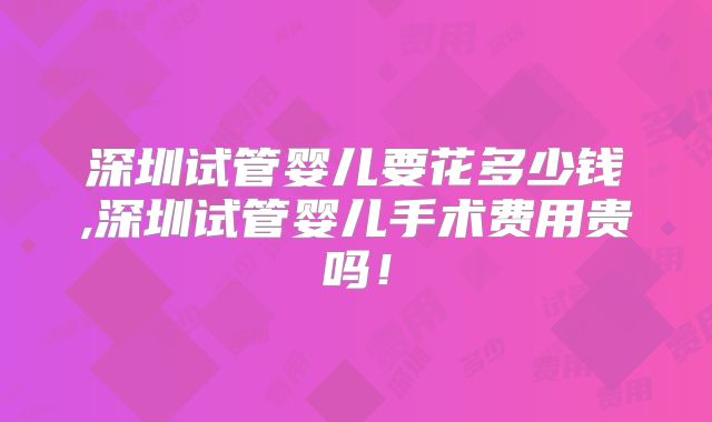 深圳试管婴儿要花多少钱,深圳试管婴儿手术费用贵吗！