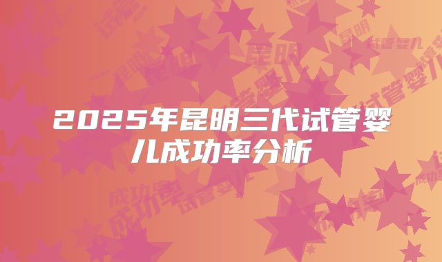 2025年昆明三代试管婴儿成功率分析