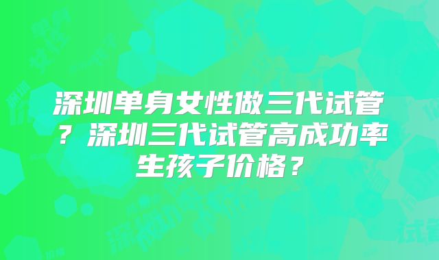 深圳单身女性做三代试管?深圳三代试管高成功率生孩子价格?