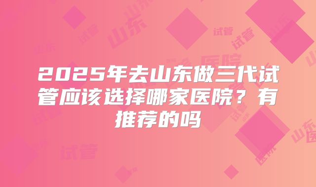 2025年去山东做三代试管应该选择哪家医院？有推荐的吗