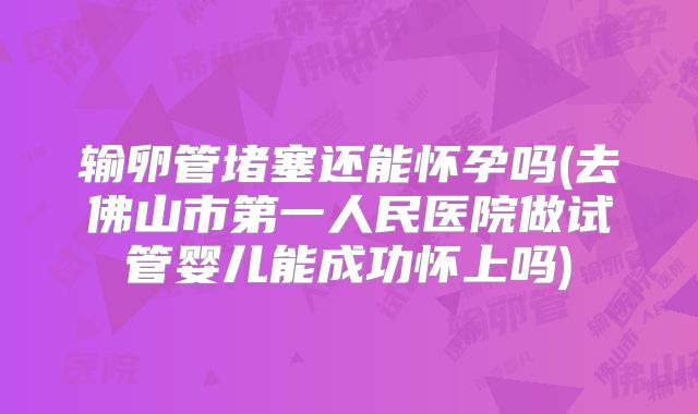 输卵管堵塞还能怀孕吗(去佛山市第一人民医院做试管婴儿能成功怀上吗)