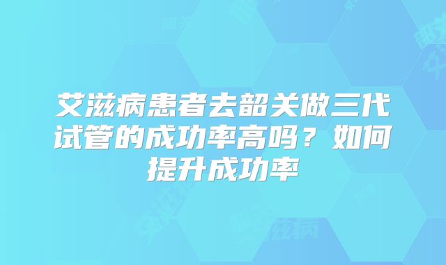 艾滋病患者去韶关做三代试管的成功率高吗?如何提升成功率