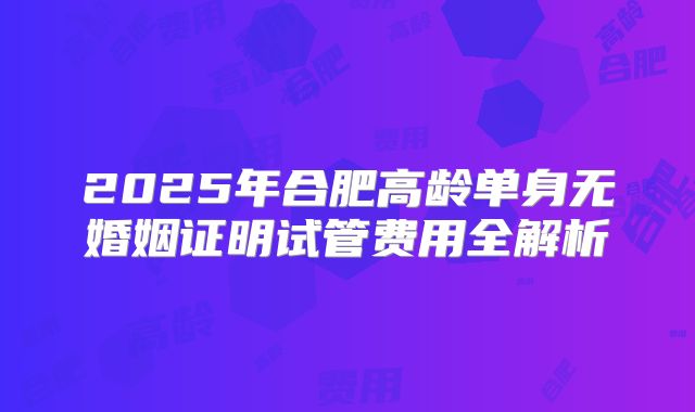 2025年合肥高龄单身无婚姻证明试管费用全解析