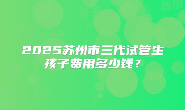 2025苏州市三代试管生孩子费用多少钱?