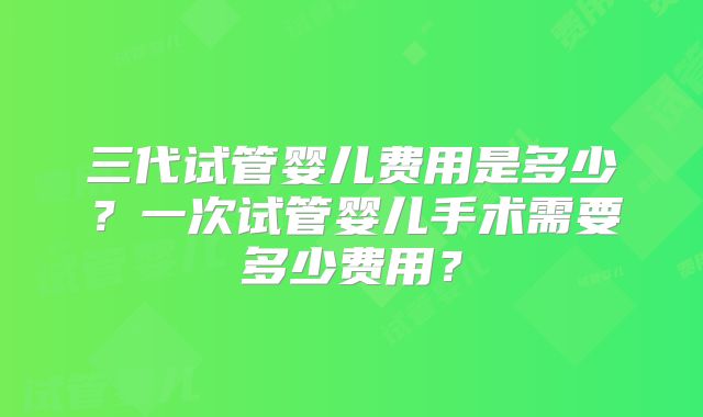 三代试管婴儿费用是多少?一次试管婴儿手术需要多少费用?