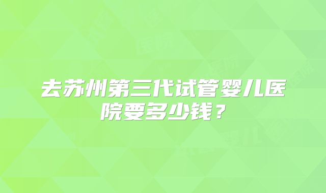 去苏州第三代试管婴儿医院要多少钱？