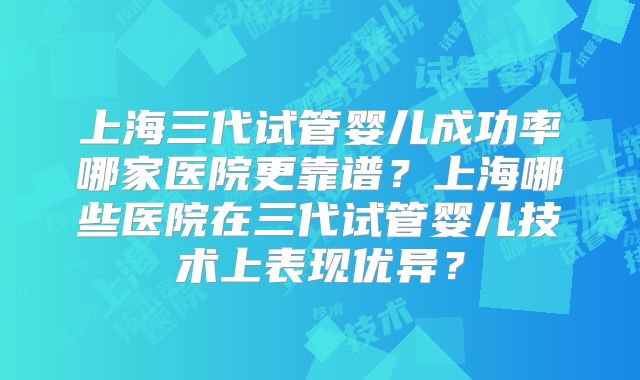 上海三代试管婴儿成功率哪家医院更靠谱?上海哪些医院在三代试管婴儿技术上表现优异?