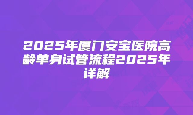 2025年厦门安宝医院高龄单身试管流程2025年详解