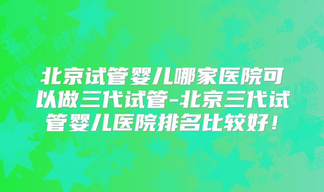 北京试管婴儿哪家医院可以做三代试管-北京三代试管婴儿医院排名比较好!