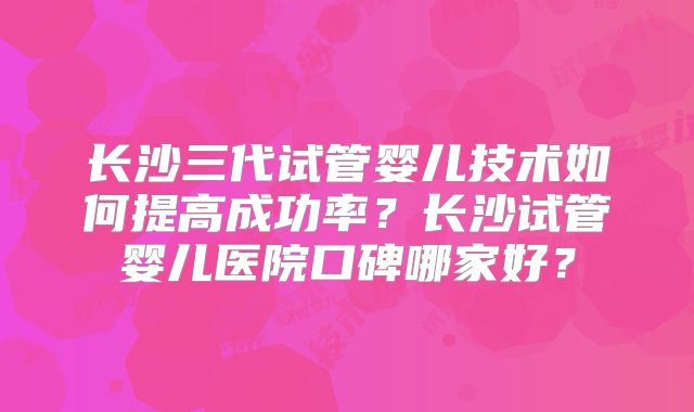 长沙三代试管婴儿技术如何提高成功率?长沙试管婴儿医院口碑哪家好?