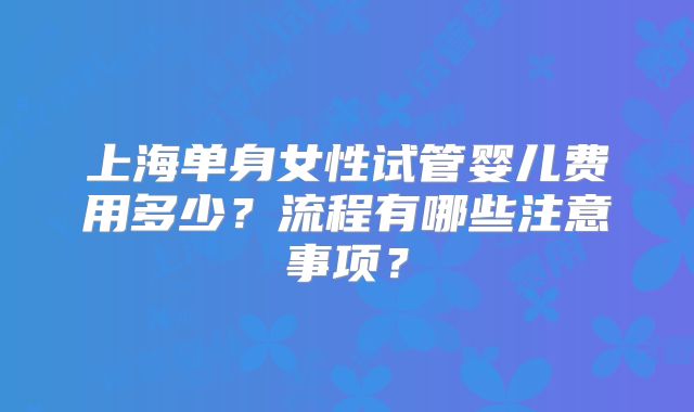 上海单身女性试管婴儿费用多少?流程有哪些注意事项?