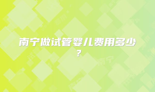 南宁做试管婴儿费用多少?
