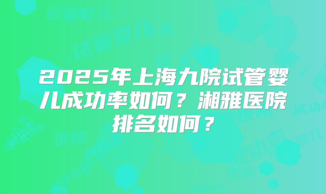 2025年上海九院试管婴儿成功率如何？湘雅医院排名如何？
