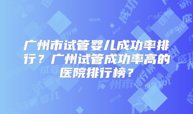 广州市试管婴儿成功率排行?广州试管成功率高的医院排行榜?