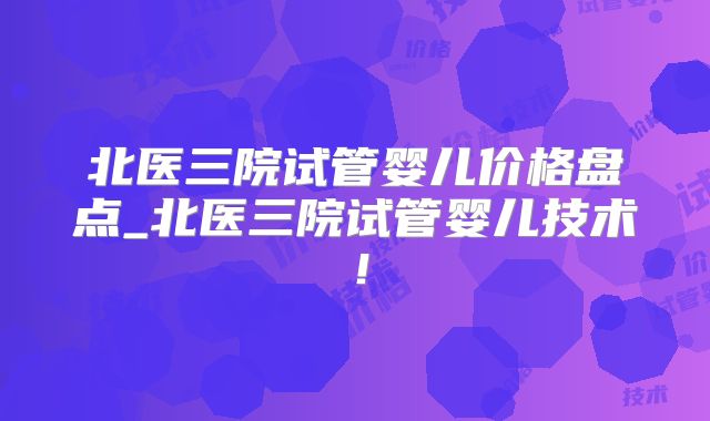 北医三院试管婴儿价格盘点_北医三院试管婴儿技术！