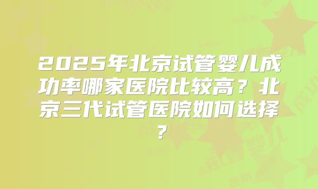2025年北京试管婴儿成功率哪家医院比较高？北京三代试管医院如何选择？