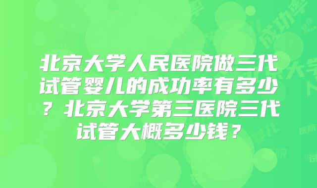 北京大学人民医院做三代试管婴儿的成功率有多少?北京大学第三医院三代试管大概多少钱?