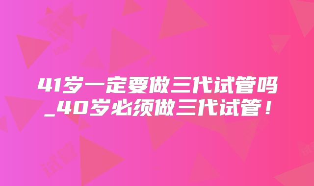 41岁一定要做三代试管吗_40岁必须做三代试管！
