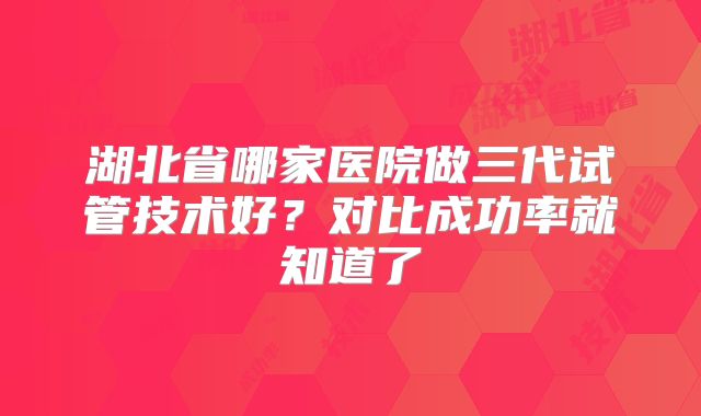 湖北省哪家医院做三代试管技术好?对比成功率就知道了