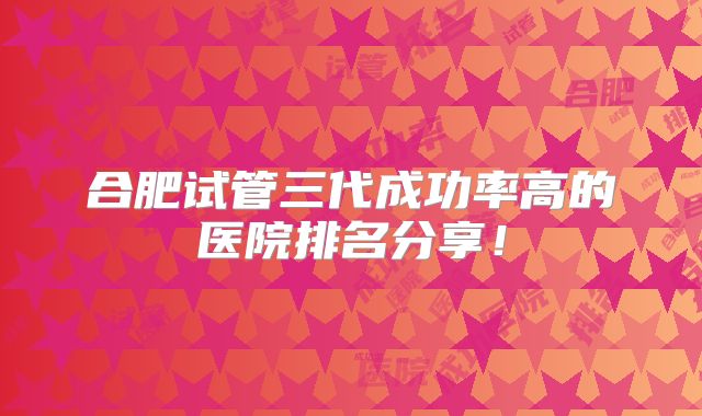 合肥试管三代成功率高的医院排名分享!