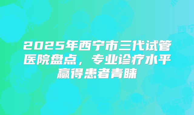 2025年西宁市三代试管医院盘点，专业诊疗水平赢得患者青睐