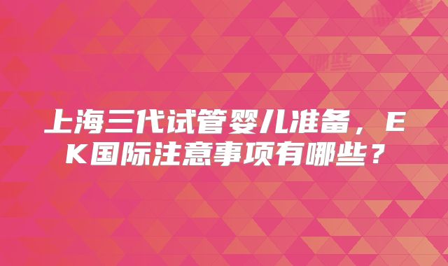 上海三代试管婴儿准备,EK国际注意事项有哪些?