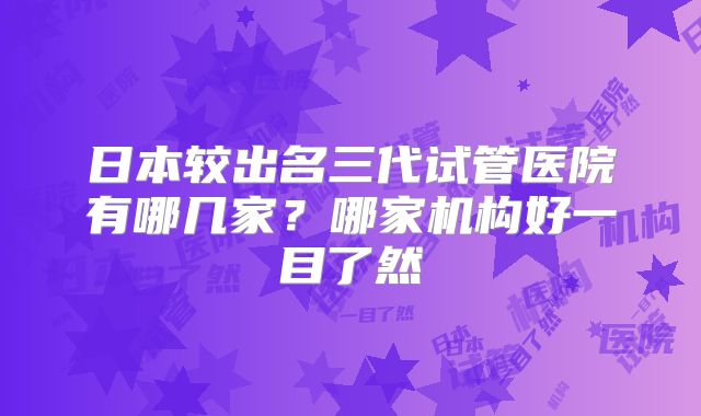 日本较出名三代试管医院有哪几家？哪家机构好一目了然