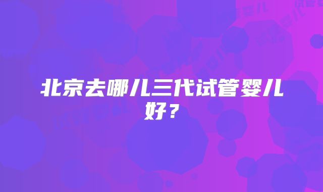 北京去哪儿三代试管婴儿好?