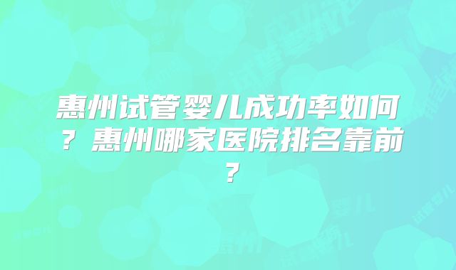惠州试管婴儿成功率如何？惠州哪家医院排名靠前？