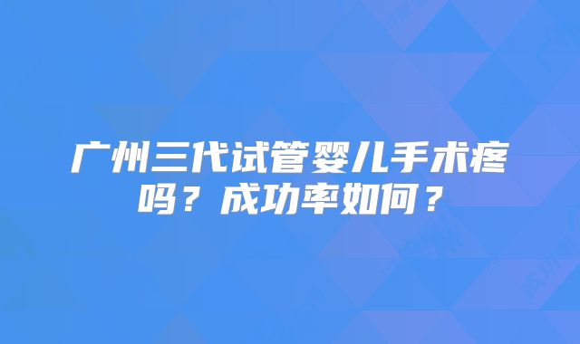 广州三代试管婴儿手术疼吗?成功率如何?